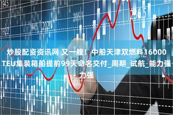 炒股配资资讯网 又一艘！中船天津双燃料16000TEU集装箱船提前99天命名交付_周期_试航_能力强