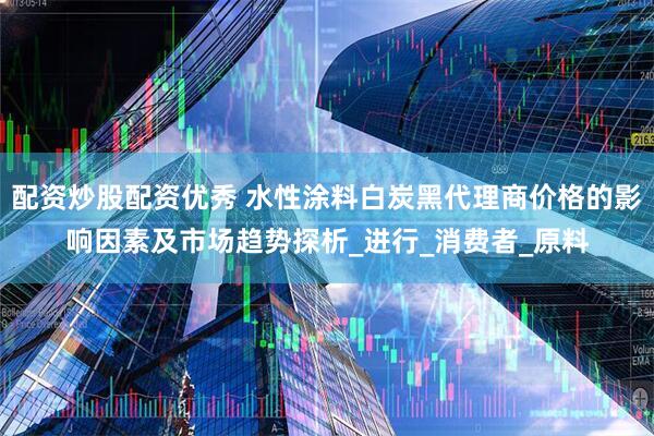 配资炒股配资优秀 水性涂料白炭黑代理商价格的影响因素及市场趋势探析_进行_消费者_原料