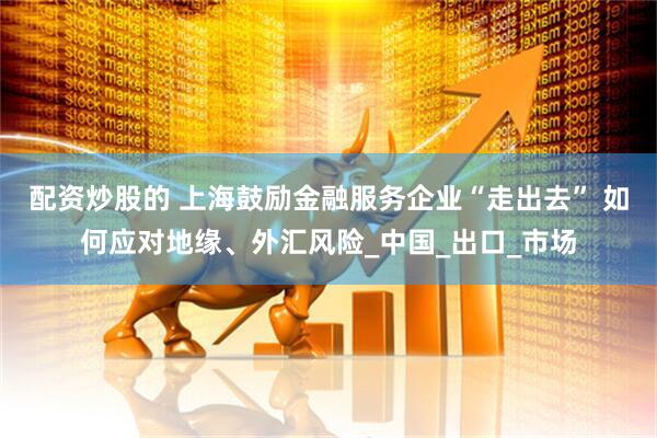 配资炒股的 上海鼓励金融服务企业“走出去” 如何应对地缘、外汇风险_中国_出口_市场