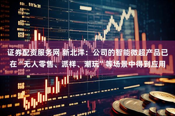 证券配资服务网 新北洋：公司的智能微超产品已在“无人零售、派样、潮玩”等场景中得到应用