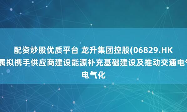 配资炒股优质平台 龙升集团控股(06829.HK)附属拟携手供应商建设能源补充基础建设及推动交通电气化