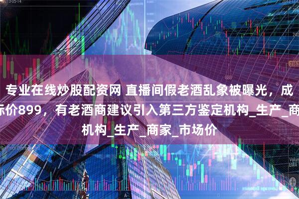 专业在线炒股配资网 直播间假老酒乱象被曝光，成本几块钱标价899，有老酒商建议引入第三方鉴定机构_生产_商家_市场价