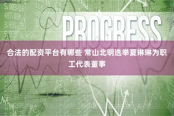 合法的配资平台有哪些 常山北明选举夏琳琳为职工代表董事