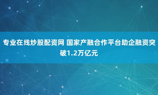 专业在线炒股配资网 国家产融合作平台助企融资突破1.2万亿元