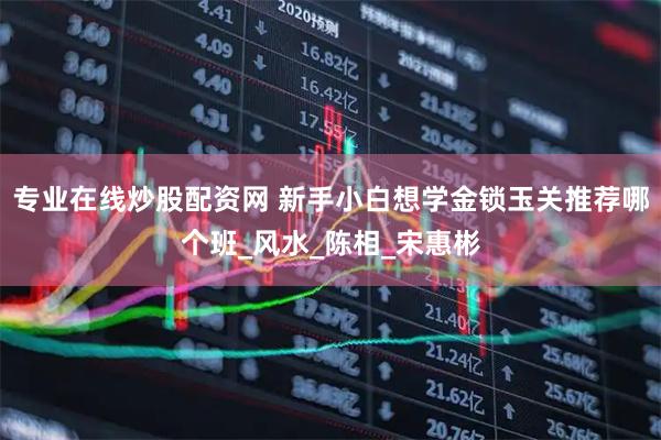 专业在线炒股配资网 新手小白想学金锁玉关推荐哪个班_风水_陈相_宋惠彬