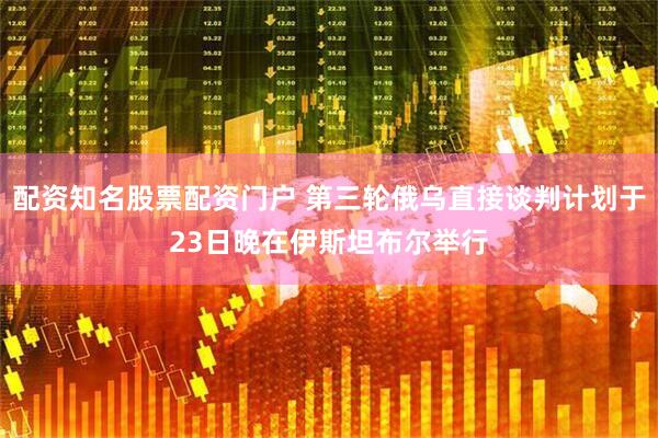 配资知名股票配资门户 第三轮俄乌直接谈判计划于23日晚在伊斯坦布尔举行