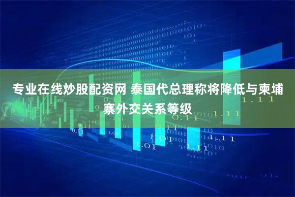 专业在线炒股配资网 泰国代总理称将降低与柬埔寨外交关系等级