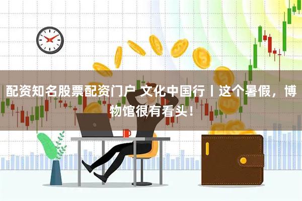配资知名股票配资门户 文化中国行丨这个暑假，博物馆很有看头！