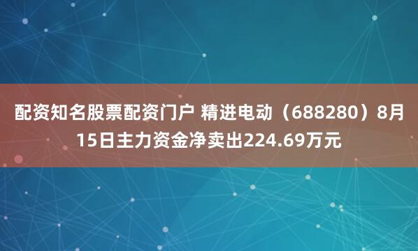 配资知名股票配资门户 精进电动（688280）8月15日主力资金净卖出224.69万元