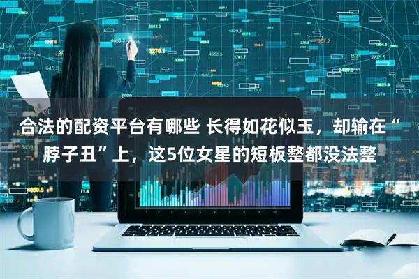 合法的配资平台有哪些 长得如花似玉，却输在“脖子丑”上，这5位女星的短板整都没法整