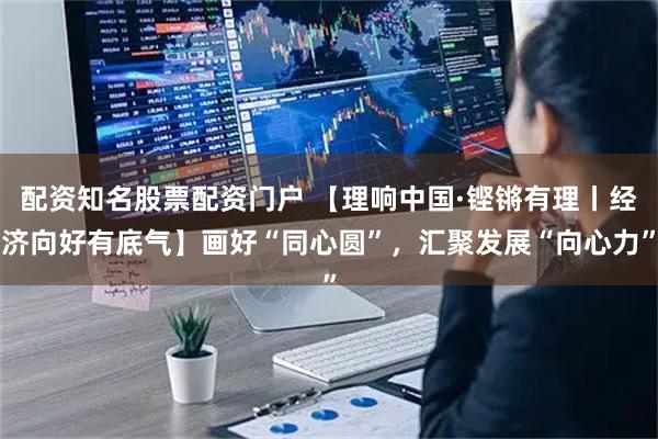 配资知名股票配资门户 【理响中国·铿锵有理丨经济向好有底气】画好“同心圆”，汇聚发展“向心力”